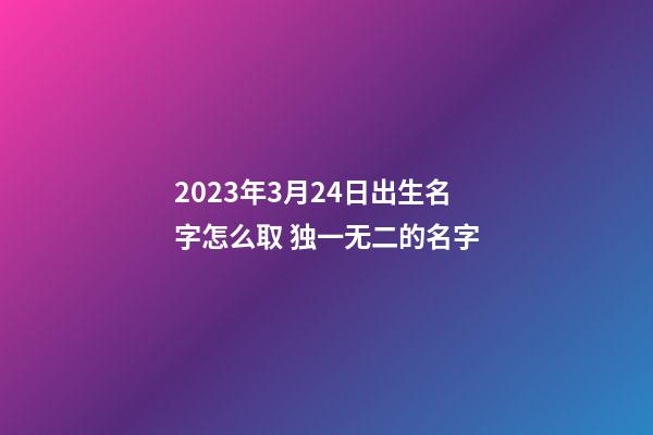 2023年3月24日出生名字怎么取 独一无二的名字